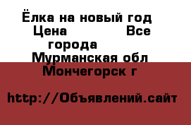 Ёлка на новый год › Цена ­ 30 000 - Все города  »    . Мурманская обл.,Мончегорск г.